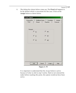 Tutorial 3 3-65
6. The dialog box shown below comes up. The Fixed tab happens to
be the default which is convenient for this case. Click on the
Assign button as shown below.
Figure 3. 75
It is important to understand that the Assign button is active
because of what we did in step 4 earlier. Had we not selected the
nodes before reaching this point, this option would not have been
active.
 