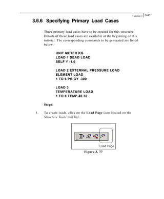 Tutorial 3 3-67
3.6.6 Specifying Primary Load Cases
Three primary load cases have to be created for this structure.
Details of these load cases are available at the beginning of this
tutorial. The corresponding commands to be generated are listed
below.
UNIT METER KG
LOAD 1 DEAD LOAD
SELF Y -1.0
LOAD 2 EXTERNAL PRESSURE LOAD
ELEMENT LOAD
1 TO 6 PR GY -300
LOAD 3
TEMPERATURE LOAD
1 TO 6 TEMP 40 30
Steps:
1. To create loads, click on the Load Page icon located on the
Structure Tools tool bar.
Figure 3. 77
 