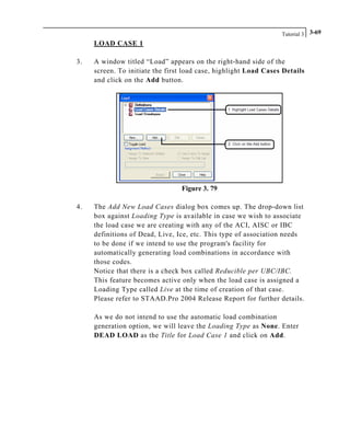 Tutorial 3 3-69
LOAD CASE 1
3. A window titled “Load” appears on the right-hand side of the
screen. To initiate the first load case, highlight Load Cases Details
and click on the Add button.
Figure 3. 79
4. The Add New Load Cases dialog box comes up. The drop-down list
box against Loading Type is available in case we wish to associate
the load case we are creating with any of the ACI, AISC or IBC
definitions of Dead, Live, Ice, etc. This type of association needs
to be done if we intend to use the program's facility for
automatically generating load combinations in accordance with
those codes.
Notice that there is a check box called Reducible per UBC/IBC.
This feature becomes active only when the load case is assigned a
Loading Type called Live at the time of creation of that case.
Please refer to STAAD.Pro 2004 Release Report for further details.
As we do not intend to use the automatic load combination
generation option, we will leave the Loading Type as None. Enter
DEAD LOAD as the Title for Load Case 1 and click on Add.
 