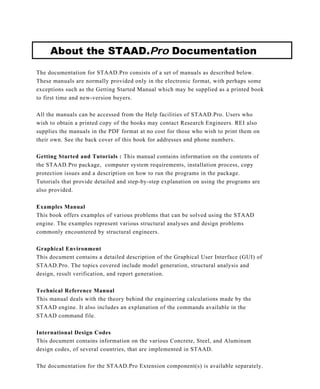 About the STAAD.Pro Documentation
The documentation for STAAD.Pro consists of a set of manuals as described below.
These manuals are normally provided only in the electronic format, with perhaps some
exceptions such as the Getting Started Manual which may be supplied as a printed book
to first time and new-version buyers.
All the manuals can be accessed from the Help facilities of STAAD.Pro. Users who
wish to obtain a printed copy of the books may contact Research Engineers. REI also
supplies the manuals in the PDF format at no cost for those who wish to print them on
their own. See the back cover of this book for addresses and phone numbers.
Getting Started and Tutorials : This manual contains information on the contents of
the STAAD.Pro package, computer system requirements, installation process, copy
protection issues and a description on how to run the programs in the package.
Tutorials that provide detailed and step-by-step explanation on using the programs are
also provided.
Examples Manual
This book offers examples of various problems that can be solved using the STAAD
engine. The examples represent various structural analyses and design problems
commonly encountered by structural engineers.
Graphical Environment
This document contains a detailed description of the Graphical User Interface (GUI) of
STAAD.Pro. The topics covered include model generation, structural analysis and
design, result verification, and report generation.
Technical Reference Manual
This manual deals with the theory behind the engineering calculations made by the
STAAD engine. It also includes an explanation of the commands available in the
STAAD command file.
International Design Codes
This document contains information on the various Concrete, Steel, and Aluminum
design codes, of several countries, that are implemented in STAAD.
The documentation for the STAAD.Pro Extension component(s) is available separately.
 