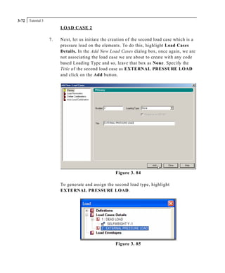 Tutorial 33-72
LOAD CASE 2
7. Next, let us initiate the creation of the second load case which is a
pressure load on the elements. To do this, highlight Load Cases
Details. In the Add New Load Cases dialog box, once again, we are
not associating the load case we are about to create with any code
based Loading Type and so, leave that box as None. Specify the
Title of the second load case as EXTERNAL PRESSURE LOAD
and click on the Add button.
Figure 3. 84
To generate and assign the second load type, highlight
EXTERNAL PRESSURE LOAD.
Figure 3. 85
 