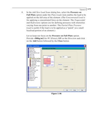 Tutorial 3 3-73
8. In the Add New Load Items dialog box, select the Pressure on
Full Plate option under the Plate Loads item enables the load to be
applied on the full area of the element. (The Concentrated Load is
for applying a concentrated force on the element. The Trapezoidal
and Hydrostatic options are for defining pressures with intensities
varying from one point to another. The Partial Plate Pressure
Load is useful if the load is to be applied as a “patch” on a small
localised portion of an element.)
Let us keep our focus on the Pressure on Full Plate option.
Provide -300kg/m2 for W1 (Force), GY as the Direction and click
on the Add button followed by the Close button.
Figure 3. 86
 