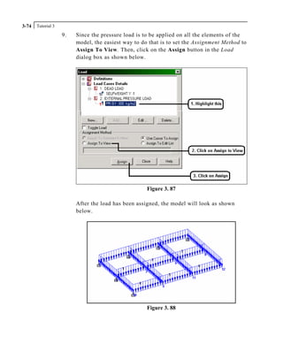 Tutorial 33-74
9. Since the pressure load is to be applied on all the elements of the
model, the easiest way to do that is to set the Assignment Method to
Assign To View. Then, click on the Assign button in the Load
dialog box as shown below.
Figure 3. 87
After the load has been assigned, the model will look as shown
below.
Figure 3. 88
 