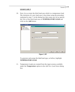 Tutorial 3 3-75
LOAD CASE 3
10. Next, let us create the third load case which is a temperature load.
The initiation of a new load case is best done using the procedure
explained in step 7. In the dialog box that comes up, let us specify
the Title of the third load case as TEMPERATURE LOAD and
click on the Add button.
Figure 3. 89
To generate and assign the third load type, as before, highlight
TEMPERATURE LOAD.
11. Temperature Loads are created from the input screens available
under the Temperature option in the Add New Load Items dialog
box.
 
