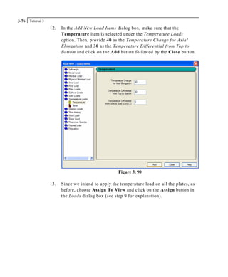 Tutorial 33-76
12. In the Add New Load Items dialog box, make sure that the
Temperature item is selected under the Temperature Loads
option. Then, provide 40 as the Temperature Change for Axial
Elongation and 30 as the Temperature Differential from Top to
Bottom and click on the Add button followed by the Close button.
Figure 3. 90
13. Since we intend to apply the temperature load on all the plates, as
before, choose Assign To View and click on the Assign button in
the Loads dialog box (see step 9 for explanation).
 