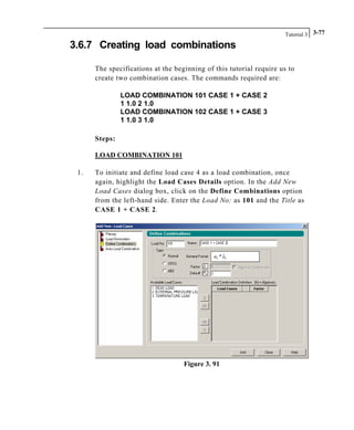 Tutorial 3 3-77
3.6.7 Creating load combinations
The specifications at the beginning of this tutorial require us to
create two combination cases. The commands required are:
LOAD COMBINATION 101 CASE 1 + CASE 2
1 1.0 2 1.0
LOAD COMBINATION 102 CASE 1 + CASE 3
1 1.0 3 1.0
Steps:
LOAD COMBINATION 101
1. To initiate and define load case 4 as a load combination, once
again, highlight the Load Cases Details option. In the Add New
Load Cases dialog box, click on the Define Combinations option
from the left-hand side. Enter the Load No: as 101 and the Title as
CASE 1 + CASE 2.
Figure 3. 91
 