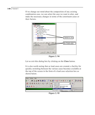 Tutorial 33-80
If we change our mind about the composition of any existing
combination case, we can select the case we want to alter, and
make the necessary changes in terms of the constituent cases or
their factors.
Figure 3. 94
Let us exit this dialog box by clicking on the Close button.
It is also worth noting that as load cases are created, a facility for
quickly switching between the various cases becomes available at
the top of the screen in the form of a load case selection box as
shown below.
Figure 3. 95
 
