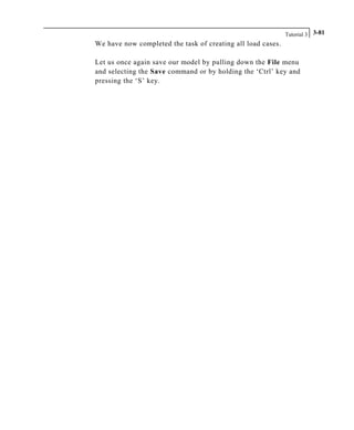 Tutorial 3 3-81
We have now completed the task of creating all load cases.
Let us once again save our model by pulling down the File menu
and selecting the Save command or by holding the ‘Ctrl’ key and
pressing the ‘S’ key.
 