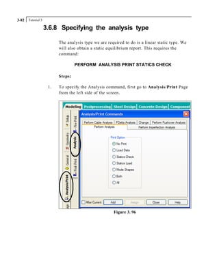 Tutorial 33-82
3.6.8 Specifying the analysis type
The analysis type we are required to do is a linear static type. We
will also obtain a static equilibrium report. This requires the
command:
PERFORM ANALYSIS PRINT STATICS CHECK
Steps:
1. To specify the Analysis command, first go to Analysis/Print Page
from the left side of the screen.
Figure 3. 96
 