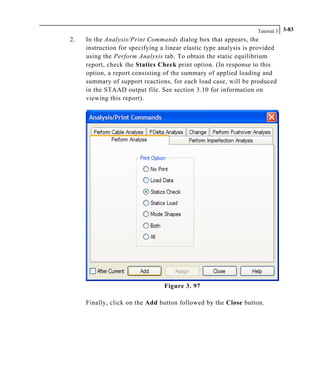 Tutorial 3 3-83
2. In the Analysis/Print Commands dialog box that appears, the
instruction for specifying a linear elastic type analysis is provided
using the Perform Analysis tab. To obtain the static equilibrium
report, check the Statics Check print option. (In response to this
option, a report consisting of the summary of applied loading and
summary of support reactions, for each load case, will be produced
in the STAAD output file. See section 3.10 for information on
viewing this report).
Figure 3. 97
Finally, click on the Add button followed by the Close button.
 