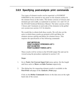 Tutorial 3 3-85
3.6.9 Specifying post-analysis print commands
Two types of element results can be requested: a) ELEMENT
STRESSES at the centroid or any point on the element surface b)
the element forces at the nodes. The former consists of stresses and
moments per unit width, as explained in sections 1.6.1 and 3.41 of
the STAAD Technical Reference Manual. The latter consists of the
3 forces and 3 moments at each node of the elements in the global
axis system (see section 3.41 for details).
We would like to obtain both these results. We will also set the
units in which these results are printed to KN and Meter for
element stresses and Kg and Meter for element forces. This
requires the specification of the following commands:
UNIT METER KN
PRINT ELEMENT STRESSES LIST 3
UNIT KG METER
PRINT ELEMENT FORCE LIST 6
These results will be written in the STAAD output file and can be
viewed using the procedure explained in section 3.10.
Steps:
1. Go to Tools | Set Current Input Unit menu option. Set the length
and force units to Meter and Kilo Newton respectively.
2. The dialog box for requesting element results is available in the
Post-Print sub-page of the Analysis | Print page.
Click on the Define Commands button in the data area on the right
hand side of the screen.
 
