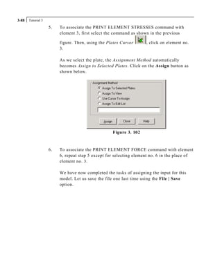 Tutorial 33-88
5. To associate the PRINT ELEMENT STRESSES command with
element 3, first select the command as shown in the previous
figure. Then, using the Plates Cursor , click on element no.
3.
As we select the plate, the Assignment Method automatically
becomes Assign to Selected Plates. Click on the Assign button as
shown below.
Figure 3. 102
6. To associate the PRINT ELEMENT FORCE command with element
6, repeat step 5 except for selecting element no. 6 in the place of
element no. 3.
We have now completed the tasks of assigning the input for this
model. Let us save the file one last time using the File | Save
option.
 