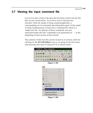 Tutorial 3 3-89
3.7 Viewing the input command file
Let us now take a look at the data that has been written into the file
that we just saved earlier. As we have seen in the previous
tutorials, while the model is being created graphically, a
corresponding set of commands describing that aspect of the model
is being simultaneously written into a command file which is a
simple text file. An abstract of those commands was also
mentioned under the title “commands to be generated are . .” at the
beginning of each section of this tutorial.
The contents of that text file can be viewed in its entirety either by
clicking on the STAAD Editor icon or, by going to the Edit menu
and choosing Edit Input Command File as shown below.
Figure 3. 103
Figure 3. 104
 