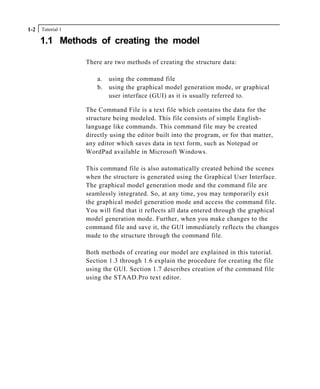 Tutorial 11-2
1.1 Methods of creating the model
There are two methods of creating the structure data:
a. using the command file
b. using the graphical model generation mode, or graphical
user interface (GUI) as it is usually referred to.
The Command File is a text file which contains the data for the
structure being modeled. This file consists of simple English-
language like commands. This command file may be created
directly using the editor built into the program, or for that matter,
any editor which saves data in text form, such as Notepad or
WordPad available in Microsoft Windows.
This command file is also automatically created behind the scenes
when the structure is generated using the Graphical User Interface.
The graphical model generation mode and the command file are
seamlessly integrated. So, at any time, you may temporarily exit
the graphical model generation mode and access the command file.
You will find that it reflects all data entered through the graphical
model generation mode. Further, when you make changes to the
command file and save it, the GUI immediately reflects the changes
made to the structure through the command file.
Both methods of creating our model are explained in this tutorial.
Section 1.3 through 1.6 explain the procedure for creating the file
using the GUI. Section 1.7 describes creation of the command file
using the STAAD.Pro text editor.
 
