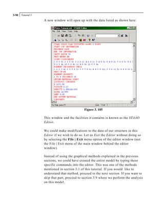 Tutorial 33-90
A new window will open up with the data listed as shown here:
Figure 3. 105
This window and the facilities it contains is known as the STAAD
Editor.
We could make modifications to the data of our structure in this
Editor if we wish to do so. Let us Exit the Editor without doing so
by selecting the File | Exit menu option of the editor window (not
the File | Exit menu of the main window behind the editor
window).
Instead of using the graphical methods explained in the previous
sections, we could have created the entire model by typing these
specific commands into the editor. This was one of the methods
mentioned in section 3.1 of this tutorial. If you would like to
understand that method, proceed to the next section. If you want to
skip that part, proceed to section 3.9 where we perform the analysis
on this model.
 