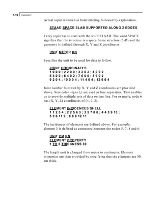 Tutorial 33-94
Actual input is shown in bold lettering followed by explanation.
STAAD SPACE SLAB SUPPORTED ALONG 2 EDGES
Every input has to start with the word STAAD. The word SPACE
signifies that the structure is a space frame structure (3-D) and the
geometry is defined through X, Y and Z coordinates.
UNIT METER KN
Specifies the unit to be used for data to follow.
JOINT COORDINATES
1 0 0 0 ; 2 2 0 0 ; 3 2 0 2 ; 4 0 0 2
5 4 0 0 ; 6 4 0 2 ; 7 6 0 0 ; 8 6 0 2
9 2 0 4 ; 10 0 0 4 ; 11 4 0 4 ; 12 6 0 4
Joint number followed by X, Y and Z coordinates are provided
above. Semicolon signs (;) are used as line separators. That enables
us to provide multiple sets of data on one line. For example, node 6
has (X, Y, Z) coordinates of (4, 0, 2).
ELEMENT INCIDENCES SHELL
1 1 2 3 4 ; 2 2 5 6 3 ; 3 5 7 8 6 ; 4 4 3 9 10 ;
5 3 6 11 9 ; 6 6 8 12 11
The incidences of elements are defined above. For example,
element 3 is defined as connected between the nodes 5, 7, 8 and 6.
UNIT CM KN
ELEMENT PROPERTY
1 TO 6 THICKNESS 30
The length unit is changed from meter to centimeter. Element
properties are then provided by specifying that the elements are 30
cm thick.
 