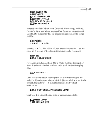 Tutorial 3 3-95
UNIT METER KN
CONSTANTS
E 2.17185e+007 ALL
POISSON 0.17 ALL
DENSITY 23.5616 ALL
ALPHA 1e-005 ALL
Material constants, which are E (modulus of elasticity), Density,
Poisson’s Ratio and Alpha, are specified following the command
CONSTANTS. Prior to this, the input units are changed to Meter
and KN.
SUPPORTS
1 2 4 5 7 10 FIXED
Joints 1, 2, 4, 5, 7 and 10 are defined as fixed supported. This will
cause all 6 degrees of freedom at these nodes to be restrained.
UNIT KG
LOAD 1 DEAD LOAD
Force units are changed from KN to KG to facilitate the input of
loads. Load case 1 is then initiated along with an accompanying
title.
SELFWEIGHT Y -1
Load case 1 consists of selfweight of the structure acting in the
global Y direction with a factor of -1.0. Since global Y is vertically
upward, the factor of -1.0 indicates that this load will act
downwards.
LOAD 2 EXTERNAL PRESSURE LOAD
Load case 2 is initiated along with an accompanying title.
ELEMENT LOAD
1 TO 6 PR GY -300
 