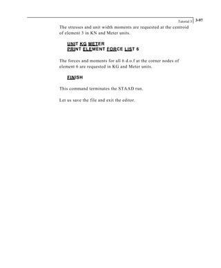 Tutorial 3 3-97
The stresses and unit width moments are requested at the centroid
of element 3 in KN and Meter units.
UNIT KG METER
PRINT ELEMENT FORCE LIST 6
The forces and moments for all 6 d.o.f at the corner nodes of
element 6 are requested in KG and Meter units.
FINISH
This command terminates the STAAD run.
Let us save the file and exit the editor.
 