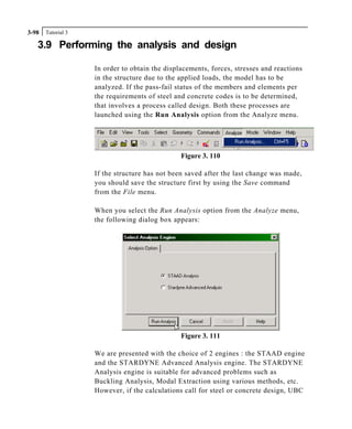Tutorial 33-98
3.9 Performing the analysis and design
In order to obtain the displacements, forces, stresses and reactions
in the structure due to the applied loads, the model has to be
analyzed. If the pass-fail status of the members and elements per
the requirements of steel and concrete codes is to be determined,
that involves a process called design. Both these processes are
launched using the Run Analysis option from the Analyze menu.
Figure 3. 110
If the structure has not been saved after the last change was made,
you should save the structure first by using the Save command
from the File menu.
When you select the Run Analysis option from the Analyze menu,
the following dialog box appears:
Figure 3. 111
We are presented with the choice of 2 engines : the STAAD engine
and the STARDYNE Advanced Analysis engine. The STARDYNE
Analysis engine is suitable for advanced problems such as
Buckling Analysis, Modal Extraction using various methods, etc.
However, if the calculations call for steel or concrete design, UBC
 