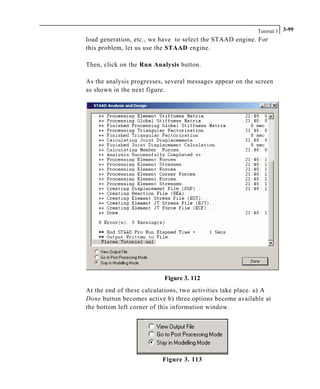 Tutorial 3 3-99
load generation, etc., we have to select the STAAD engine. For
this problem, let us use the STAAD engine.
Then, click on the Run Analysis button.
As the analysis progresses, several messages appear on the screen
as shown in the next figure.
Figure 3. 112
At the end of these calculations, two activities take place. a) A
Done button becomes active b) three options become available at
the bottom left corner of this information window.
Figure 3. 113
 