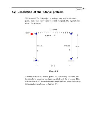 Tutorial 1 1-3
1.2 Description of the tutorial problem
The structure for this project is a single bay, single story steel
portal frame that will be analyzed and designed. The figure below
shows the structure.
2
2 3
1
W12 x 35 15' - 0"
4
20' - 0"
1
2.5 KIP/FT
3
W12 x 35
W14 x 34
10 KIP
Figure 1. 1
An input file called "Tut-01-portal.std" containing the input data
for the above structure has been provided with the program. This
file contains what would otherwise have resulted had we followed
the procedure explained in Section 1.7.
 