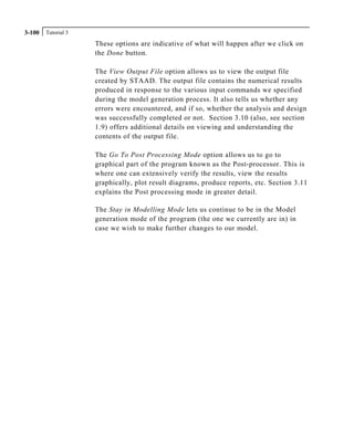 Tutorial 33-100
These options are indicative of what will happen after we click on
the Done button.
The View Output File option allows us to view the output file
created by STAAD. The output file contains the numerical results
produced in response to the various input commands we specified
during the model generation process. It also tells us whether any
errors were encountered, and if so, whether the analysis and design
was successfully completed or not. Section 3.10 (also, see section
1.9) offers additional details on viewing and understanding the
contents of the output file.
The Go To Post Processing Mode option allows us to go to
graphical part of the program known as the Post-processor. This is
where one can extensively verify the results, view the results
graphically, plot result diagrams, produce reports, etc. Section 3.11
explains the Post processing mode in greater detail.
The Stay in Modelling Mode lets us continue to be in the Model
generation mode of the program (the one we currently are in) in
case we wish to make further changes to our model.
 