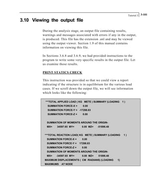 Tutorial 3 3-101
3.10 Viewing the output file
During the analysis stage, an output file containing results,
warnings and messages associated with errors if any in the output,
is produced. This file has the extension .anl and may be viewed
using the output viewer. Section 1.9 of this manual contains
information on viewing this file.
In Sections 3.6.8 and 3.6.9, we had provided instructions to the
program to write some very specific results in the output file. Let
us examine those results.
PRINT STATICS CHECK
This instruction was provided so that we could view a report
indicating if the structure is in equilibrium for the various load
cases. If we scroll down the output file, we will see information
which looks like the following:
***TOTAL APPLIED LOAD ( KG METE ) SUMMARY (LOADING 1 )
SUMMATION FORCE-X = 0.00
SUMMATION FORCE-Y = -17298.83
SUMMATION FORCE-Z = 0.00
SUMMATION OF MOMENTS AROUND THE ORIGIN-
MX= 34597.65 MY= 0.00 MZ= -51896.48
***TOTAL REACTION LOAD( KG METE ) SUMMARY (LOADING 1 )
SUMMATION FORCE-X = 0.00
SUMMATION FORCE-Y = 17298.83
SUMMATION FORCE-Z = 0.00
SUMMATION OF MOMENTS AROUND THE ORIGIN-
MX= -34597.65 MY= 0.00 MZ= 51896.48
MAXIMUM DISPLACEMENTS ( CM /RADIANS) (LOADING 1)
MAXIMUMS AT NODE
 