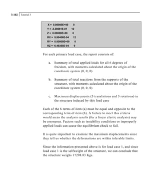 Tutorial 33-102
X = 0.00000E+00 0
Y = -3.20681E-01 12
Z = 0.00000E+00 0
RX = 9.80406E-04 12
RY = 0.00000E+00 0
RZ = -6.49355E-04 9
For each primary load case, the report consists of:
a. Summary of total applied loads for all 6 degrees of
freedom, with moments calculated about the origin of the
coordinate system (0, 0, 0)
b. Summary of total reactions from the supports of the
structure, with moments calculated about the origin of the
coordinate system (0, 0, 0)
c. Maximum displacements (3 translations and 3 rotations) in
the structure induced by this load case
Each of the 6 terms of item (a) must be equal and opposite to the
corresponding term of item (b). A failure to meet this criteria
would mean the analysis results (for a linear elastic analysis) may
be erroneous. Factors such as instability conditions or improperly
applied loads can cause the equilibrium check to fail.
It is quite important to examine the maximum displacements since
they tell us whether the deformations are within tolerable limits.
Since the information presented above is for load case 1, and since
load case 1 is the selfweight of the structure, we can conclude that
the structure weighs 17298.83 Kgs.
 