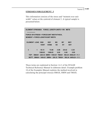 Tutorial 3 3-103
STRESSES FOR ELEMENT 3
This information consists of the stress and “moment over unit
width” values at the centroid of element 3. A typical sample is
presented below.
ELEMENT STRESSES FORCE, LENGTH UNITS = KN METE
----------------
FORCE OR STRESS = FORCE/UNIT WIDTH/THICK,
MOMENT = FORCE-LENGTH/UNIT WIDTH
ELEMENT LOAD SQX SQY MX MY MXY
VONT VONB SX SY SXY
3 1 -18.13 72.86 -3.96 -20.42 -3.35
1308.63 1308.63 0.00 0.00 0.00
TOP : SMAX= -220.33 SMIN= -1404.81 TMAX= 592.24 ANGLE= -11.1
BOTT: SMAX= 1404.81 SMIN= 220.33 TMAX= 592.24 ANGLE= -11.1
These terms are explained in Section 1.6.1 of the STAAD
Technical Reference Manual in elaborate detail. Example problem
18 of the Examples Manual explains the method involved in
calculating the principal stresses SMAX, SMIN and TMAX.
 
