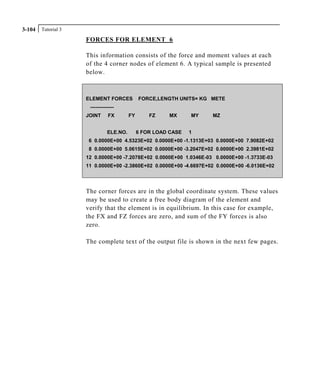 Tutorial 33-104
FORCES FOR ELEMENT 6
This information consists of the force and moment values at each
of the 4 corner nodes of element 6. A typical sample is presented
below.
ELEMENT FORCES FORCE,LENGTH UNITS= KG METE
--------------
JOINT FX FY FZ MX MY MZ
ELE.NO. 6 FOR LOAD CASE 1
6 0.0000E+00 4.5323E+02 0.0000E+00 -1.1313E+03 0.0000E+00 7.9082E+02
8 0.0000E+00 5.0615E+02 0.0000E+00 -3.2047E+02 0.0000E+00 2.3981E+02
12 0.0000E+00 -7.2078E+02 0.0000E+00 1.0346E-03 0.0000E+00 -1.3733E-03
11 0.0000E+00 -2.3860E+02 0.0000E+00 -4.6697E+02 0.0000E+00 -6.0136E+02
The corner forces are in the global coordinate system. These values
may be used to create a free body diagram of the element and
verify that the element is in equilibrium. In this case for example,
the FX and FZ forces are zero, and sum of the FY forces is also
zero.
The complete text of the output file is shown in the next few pages.
 