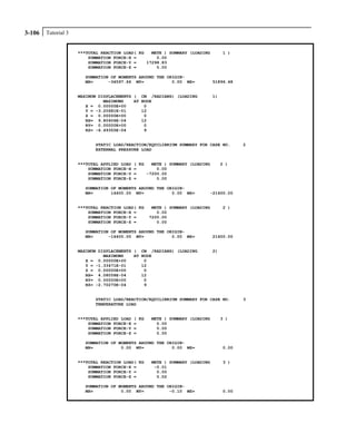 Tutorial 33-106
***TOTAL REACTION LOAD( KG METE ) SUMMARY (LOADING 1 )
SUMMATION FORCE-X = 0.00
SUMMATION FORCE-Y = 17298.83
SUMMATION FORCE-Z = 0.00
SUMMATION OF MOMENTS AROUND THE ORIGIN-
MX= -34597.66 MY= 0.00 MZ= 51896.48
MAXIMUM DISPLACEMENTS ( CM /RADIANS) (LOADING 1)
MAXIMUMS AT NODE
X = 0.00000E+00 0
Y = -3.20681E-01 12
Z = 0.00000E+00 0
RX= 9.80406E-04 12
RY= 0.00000E+00 0
RZ= -6.49355E-04 9
STATIC LOAD/REACTION/EQUILIBRIUM SUMMARY FOR CASE NO. 2
EXTERNAL PRESSURE LOAD
***TOTAL APPLIED LOAD ( KG METE ) SUMMARY (LOADING 2 )
SUMMATION FORCE-X = 0.00
SUMMATION FORCE-Y = -7200.00
SUMMATION FORCE-Z = 0.00
SUMMATION OF MOMENTS AROUND THE ORIGIN-
MX= 14400.00 MY= 0.00 MZ= -21600.00
***TOTAL REACTION LOAD( KG METE ) SUMMARY (LOADING 2 )
SUMMATION FORCE-X = 0.00
SUMMATION FORCE-Y = 7200.00
SUMMATION FORCE-Z = 0.00
SUMMATION OF MOMENTS AROUND THE ORIGIN-
MX= -14400.00 MY= 0.00 MZ= 21600.00
MAXIMUM DISPLACEMENTS ( CM /RADIANS) (LOADING 2)
MAXIMUMS AT NODE
X = 0.00000E+00 0
Y = -1.33471E-01 12
Z = 0.00000E+00 0
RX= 4.08058E-04 12
RY= 0.00000E+00 0
RZ= -2.70270E-04 9
STATIC LOAD/REACTION/EQUILIBRIUM SUMMARY FOR CASE NO. 3
TEMPERATURE LOAD
***TOTAL APPLIED LOAD ( KG METE ) SUMMARY (LOADING 3 )
SUMMATION FORCE-X = 0.00
SUMMATION FORCE-Y = 0.00
SUMMATION FORCE-Z = 0.00
SUMMATION OF MOMENTS AROUND THE ORIGIN-
MX= 0.00 MY= 0.00 MZ= 0.00
***TOTAL REACTION LOAD( KG METE ) SUMMARY (LOADING 3 )
SUMMATION FORCE-X = -0.01
SUMMATION FORCE-Y = 0.00
SUMMATION FORCE-Z = 0.02
SUMMATION OF MOMENTS AROUND THE ORIGIN-
MX= 0.00 MY= -0.10 MZ= 0.00
 