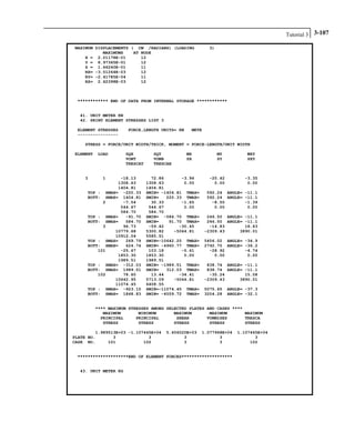 Tutorial 3 3-107
MAXIMUM DISPLACEMENTS ( CM /RADIANS) (LOADING 3)
MAXIMUMS AT NODE
X = 2.01178E-01 12
Y = 8.97365E-01 12
Z = 1.66240E-01 11
RX= -3.51264E-03 12
RY= -2.41785E-04 11
RZ= 2.62398E-03 12
************ END OF DATA FROM INTERNAL STORAGE ************
41. UNIT METER KN
42. PRINT ELEMENT STRESSES LIST 3
ELEMENT STRESSES FORCE,LENGTH UNITS= KN METE
----------------
STRESS = FORCE/UNIT WIDTH/THICK, MOMENT = FORCE-LENGTH/UNIT WIDTH
ELEMENT LOAD SQX SQY MX MY MXY
VONT VONB SX SY SXY
TRESCAT TRESCAB
3 1 -18.13 72.86 -3.96 -20.42 -3.35
1308.63 1308.63 0.00 0.00 0.00
1404.81 1404.81
TOP : SMAX= -220.33 SMIN= -1404.81 TMAX= 592.24 ANGLE= -11.1
BOTT: SMAX= 1404.81 SMIN= 220.33 TMAX= 592.24 ANGLE= -11.1
2 -7.54 30.33 -1.65 -8.50 -1.39
544.67 544.67 0.00 0.00 0.00
584.70 584.70
TOP : SMAX= -91.70 SMIN= -584.70 TMAX= 246.50 ANGLE= -11.1
BOTT: SMAX= 584.70 SMIN= 91.70 TMAX= 246.50 ANGLE= -11.1
3 96.73 -59.42 -30.45 -14.83 18.43
10779.68 5300.82 -5044.81 -2309.43 3890.01
10912.04 5585.51
TOP : SMAX= 269.79 SMIN=-10642.25 TMAX= 5456.02 ANGLE= -34.9
BOTT: SMAX= 624.74 SMIN= -4960.77 TMAX= 2792.75 ANGLE= -36.2
101 -25.67 103.18 -5.61 -28.92 -4.74
1853.30 1853.30 0.00 0.00 0.00
1989.51 1989.51
TOP : SMAX= -312.03 SMIN= -1989.51 TMAX= 838.74 ANGLE= -11.1
BOTT: SMAX= 1989.51 SMIN= 312.03 TMAX= 838.74 ANGLE= -11.1
102 78.60 13.44 -34.41 -35.24 15.08
10642.95 5713.09 -5044.81 -2309.43 3890.01
11074.45 6408.55
TOP : SMAX= -923.15 SMIN=-11074.45 TMAX= 5075.65 ANGLE= -37.3
BOTT: SMAX= 1848.83 SMIN= -4559.72 TMAX= 3204.28 ANGLE= -32.1
**** MAXIMUM STRESSES AMONG SELECTED PLATES AND CASES ****
MAXIMUM MINIMUM MAXIMUM MAXIMUM MAXIMUM
PRINCIPAL PRINCIPAL SHEAR VONMISES TRESCA
STRESS STRESS STRESS STRESS STRESS
1.989513E+03 -1.107445E+04 5.456020E+03 1.077968E+04 1.107445E+04
PLATE NO. 3 3 3 3 3
CASE NO. 101 102 3 3 102
********************END OF ELEMENT FORCES********************
43. UNIT METER KG
 