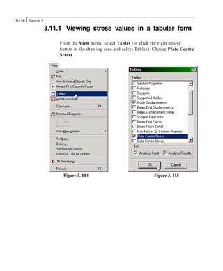 Tutorial 33-110
3.11.1 Viewing stress values in a tabular form
From the View menu, select Tables (or click the right mouse
button in the drawing area and select Tables). Choose Plate Centre
Stress.
Figure 3. 114 Figure 3. 115
 