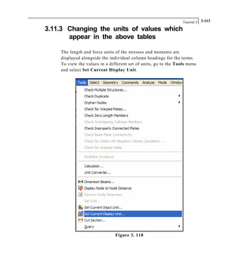 Tutorial 3 3-113
3.11.3 Changing the units of values which
appear in the above tables
The length and force units of the stresses and moments are
displayed alongside the individual column headings for the terms.
To view the values in a different set of units, go to the Tools menu
and select Set Current Display Unit.
Figure 3. 118
 
