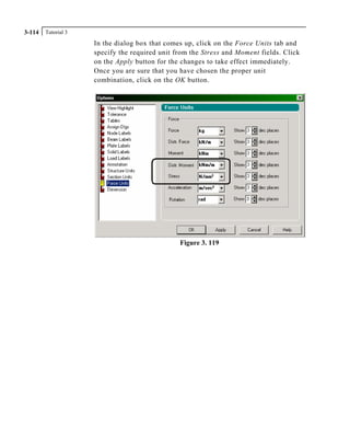 Tutorial 33-114
In the dialog box that comes up, click on the Force Units tab and
specify the required unit from the Stress and Moment fields. Click
on the Apply button for the changes to take effect immediately.
Once you are sure that you have chosen the proper unit
combination, click on the OK button.
Figure 3. 119
 