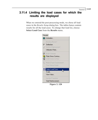 Tutorial 3 3-115
3.11.4 Limiting the load cases for which the
results are displayed
When we entered the post-processing mode, we chose all load
cases in the Results Setup dialog box. The tables hence contain
results for all the load cases. To change that load list, choose
Select Load Case from the Results menu.
Figure 3. 120
 