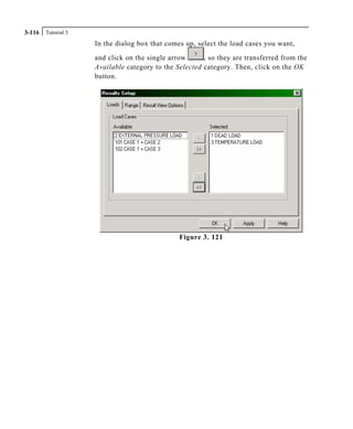 Tutorial 33-116
In the dialog box that comes up, select the load cases you want,
and click on the single arrow , so they are transferred from the
Available category to the Selected category. Then, click on the OK
button.
Figure 3. 121
 
