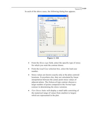 Tutorial 3 3-119
In each of the above cases, the following dialog box appears.
Figure 3. 124
• From the Stress type field, select the specific type of stress
for which you want the contour drawn.
• From the Load Case selection box, select the load case
number.
• Stress values are known exactly only at the plate centroid
locations. Everywhere else, they are calculated by linear
interpolation between the center point stress values of
adjacent plates. The Enhanced type contour chooses a
larger number of points compared to the Normal type
contour in determining the stress variation.
• View Stress Index will display a small table consisting of
the numerical range of values from smallest to largest
which are represented in the plot.
 