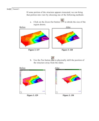 Tutorial 33-122
If some portion of the structure appears truncated, we can bring
that portion into view by choosing one of the following methods:
a. Click on the Zoom Out button to shrink the size of the
region drawn.
Before After
Figure 3. 127 Figure 3. 128
b. Use the Pan button to physically shift the position of
the structure away from the index.
Before After
Figure 3. 129 Figure 3. 130
 