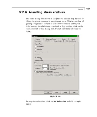 Tutorial 3 3-123
3.11.6 Animating stress contours
The same dialog box shown in the previous section may be used to
obtain the stress contours in an animated view. This is a method of
getting a “dynamic” instead of static representation of the plot.
After making the choices as explained in that section, click on the
Animation tab of that dialog box. Switch on Stress followed by
Apply.
Figure 3. 131
To stop the animation, click on No Animation and click Apply
again.
 