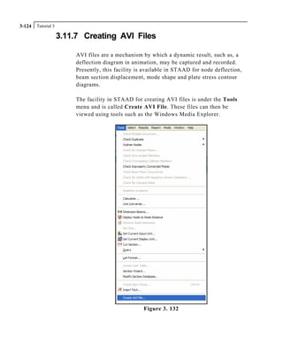 Tutorial 33-124
3.11.7 Creating AVI Files
AVI files are a mechanism by which a dynamic result, such as, a
deflection diagram in animation, may be captured and recorded.
Presently, this facility is available in STAAD for node deflection,
beam section displacement, mode shape and plate stress contour
diagrams.
The facility in STAAD for creating AVI files is under the Tools
menu and is called Create AVI File. These files can then be
viewed using tools such as the Windows Media Explorer.
Figure 3. 132
 