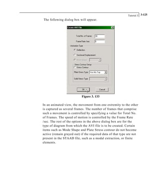 Tutorial 3 3-125
The following dialog box will appear.
Figure 3. 133
In an animated view, the movement from one extremity to the other
is captured as several frames. The number of frames that comprise
such a movement is controlled by specifying a value for Total No.
of Frames. The speed of motion is controlled by the Frame Rate
/sec. The rest of the options in the above dialog box are for the
type of diagram from which the AVI file is to be created. Certain
items such as Mode Shape and Plate Stress contour do not become
active (remain grayed out) if the required data of that type are not
present in the STAAD file, such as a modal extraction, or finite
elements.
 