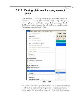 Tutorial 3 3-127
3.11.8 Viewing plate results using element
query
Element Query is a facility where several results for a specific
element can be viewed at the same time from a single dialog box.
Let us explore this facility for element 4. Select element 4 and
double click on it. Alternatively, select element 4, and from the
Tools menu, choose Query – Plate.
Figure 3. 136
The various tabs of the query box enable one to view various types
of information such as the plate geometry, property constants,
stresses, etc., for various load cases, as well as print those values.
 