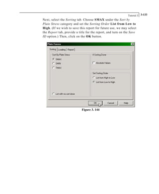 Tutorial 3 3-133
Next, select the Sorting tab. Choose SMAX under the Sort by
Plate Stress category and set the Sorting Order List from Low to
High. (If we wish to save this report for future use, we may select
the Report tab, provide a title for the report, and turn on the Save
ID option.) Then, click on the OK button.
Figure 3. 144
 