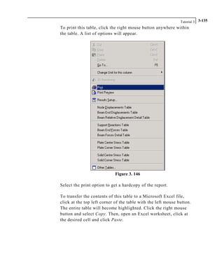 Tutorial 3 3-135
To print this table, click the right mouse button anywhere within
the table. A list of options will appear.
Figure 3. 146
Select the print option to get a hardcopy of the report.
To transfer the contents of this table to a Microsoft Excel file,
click at the top left corner of the table with the left mouse button.
The entire table will become highlighted. Click the right mouse
button and select Copy. Then, open an Excel worksheet, click at
the desired cell and click Paste.
 