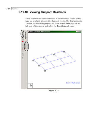 Tutorial 33-136
3.11.10 Viewing Support Reactions
Since supports are located at nodes of the structure, results of this
type are available along with other node results like displacements.
To view the reactions graphically, click on the Node page on the
left side of the screen, and select the Reactions sub-page.
Figure 3. 147
 
