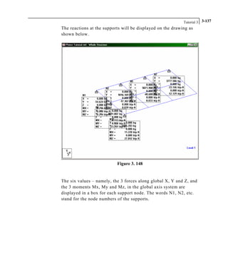 Tutorial 3 3-137
The reactions at the supports will be displayed on the drawing as
shown below.
Figure 3. 148
The six values – namely, the 3 forces along global X, Y and Z, and
the 3 moments Mx, My and Mz, in the global axis system are
displayed in a box for each support node. The words N1, N2, etc.
stand for the node numbers of the supports.
 