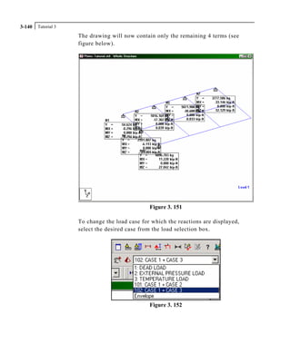 Tutorial 33-140
The drawing will now contain only the remaining 4 terms (see
figure below).
Figure 3. 151
To change the load case for which the reactions are displayed,
select the desired case from the load selection box.
Figure 3. 152
 