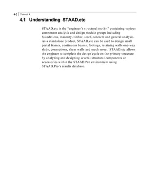 Tutorial 44-2
4.1 Understanding STAAD.etc
STAAD.etc is the “engineer’s structural toolkit” containing various
component analysis and design module groups including
foundations, masonry, timber, steel, concrete and general analysis.
As a standalone product, STAAD.etc can be used to design small
portal frames, continuous beams, footings, retaining walls one-way
slabs, connections, shear walls and much more. STAAD.etc allows
the engineer to complete the design cycle on the primary structure
by analyzing and designing several structural components or
accessories within the STAAD.Pro environment using
STAAD.Pro’s results database.
 