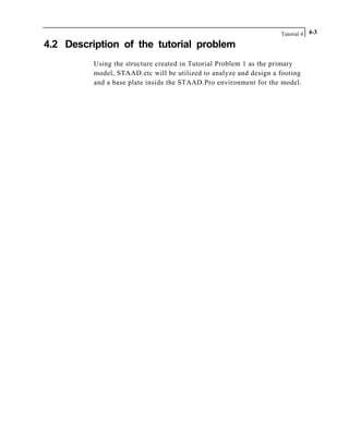 Tutorial 4 4-3
4.2 Description of the tutorial problem
Using the structure created in Tutorial Problem 1 as the primary
model, STAAD.etc will be utilized to analyze and design a footing
and a base plate inside the STAAD.Pro environment for the model.
 
